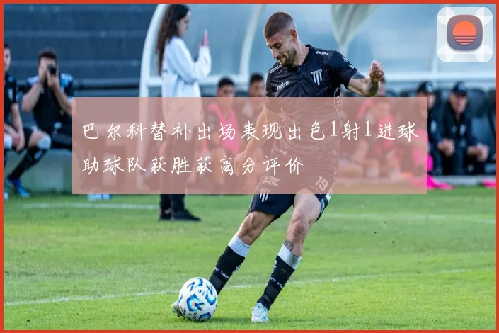 巴尔科替补出场表现出色1射1进球助球队获胜获高分评价