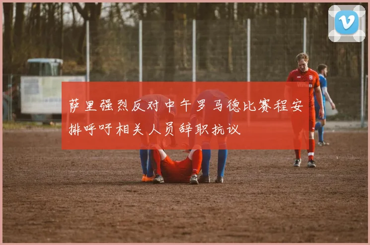 萨里强烈反对中午罗马德比赛程安排呼吁相关人员辞职抗议