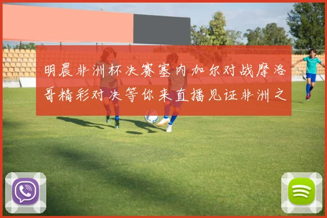 明晨非洲杯决赛塞内加尔对战摩洛哥精彩对决等你来直播见证非洲之王的诞生