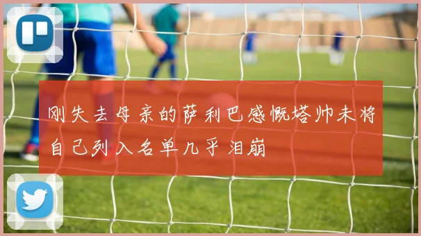 刚失去母亲的萨利巴感慨塔帅未将自己列入名单几乎泪崩