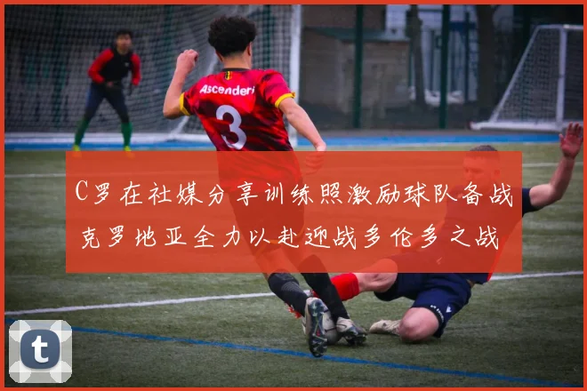 C罗在社媒分享训练照激励球队备战克罗地亚全力以赴迎战多伦多之战