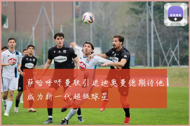 萨哈呼吁曼联引进迪奥曼德期待他成为新一代超级球星