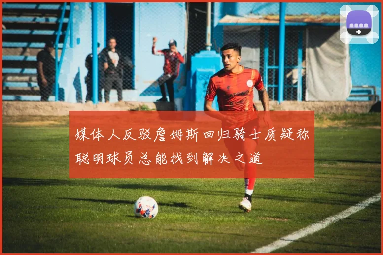 媒体人反驳詹姆斯回归骑士质疑称聪明球员总能找到解决之道