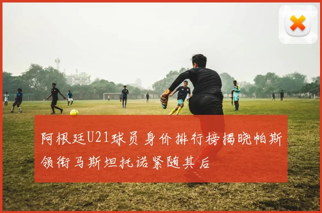 阿根廷U21球员身价排行榜揭晓帕斯领衔马斯坦托诺紧随其后
