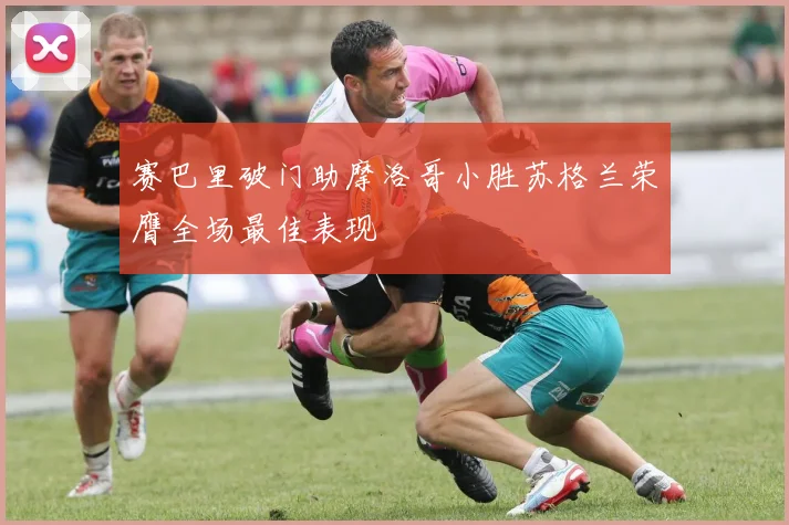 赛巴里破门助摩洛哥小胜苏格兰荣膺全场最佳表现