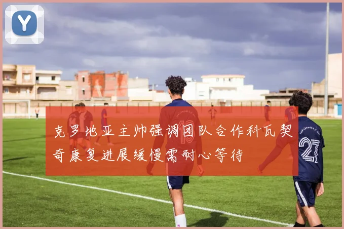 克罗地亚主帅强调团队合作科瓦契奇康复进展缓慢需耐心等待