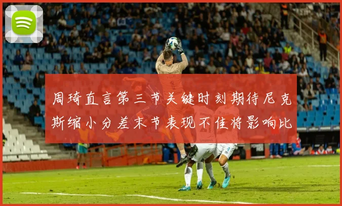 周琦直言第三节关键时刻期待尼克斯缩小分差末节表现不佳将影响比赛结果