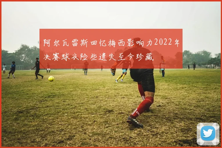 阿尔瓦雷斯回忆梅西影响力2022年决赛球衣险些遗失至今珍藏