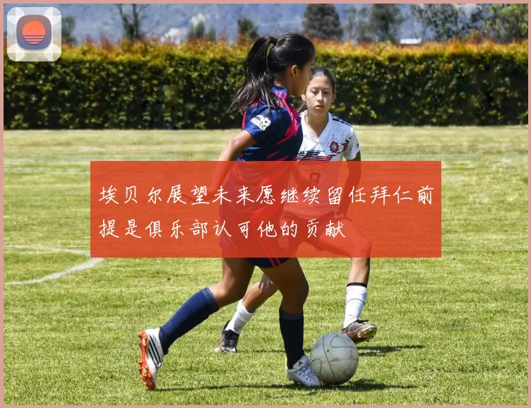 埃贝尔展望未来愿继续留任拜仁前提是俱乐部认可他的贡献