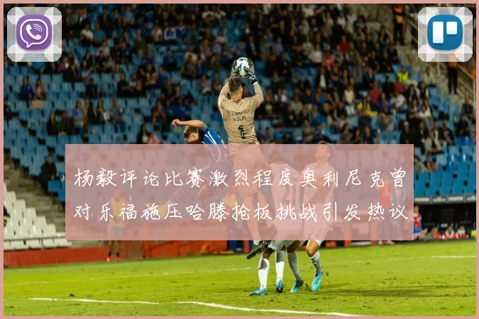 杨毅评论比赛激烈程度奥利尼克曾对乐福施压哈滕抢板挑战引发热议
