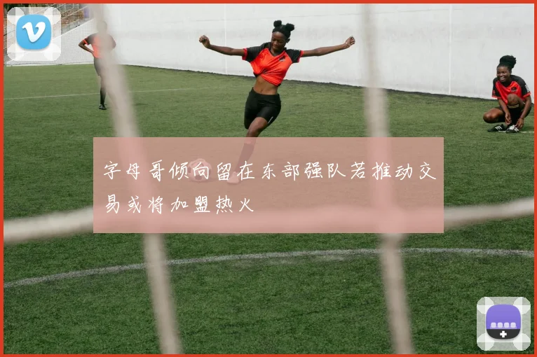 字母哥倾向留在东部强队若推动交易或将加盟热火