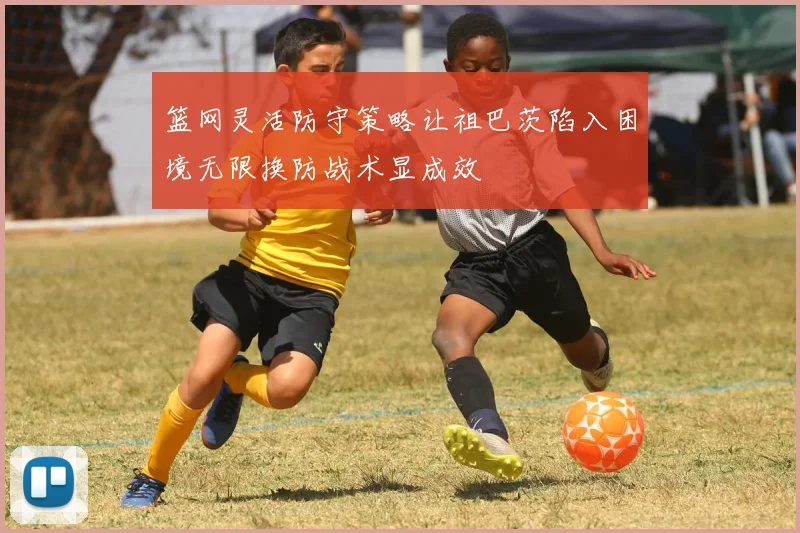 篮网灵活防守策略让祖巴茨陷入困境无限换防战术显成效
