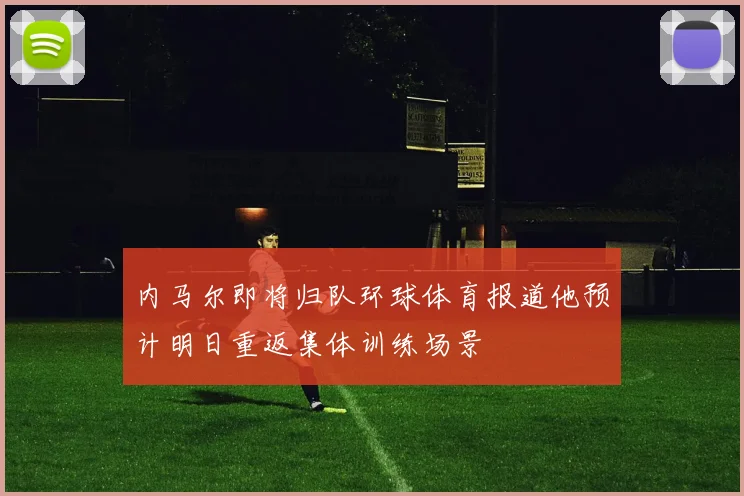 内马尔即将归队环球体育报道他预计明日重返集体训练场景