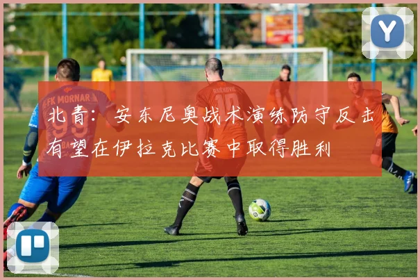 北青：安东尼奥战术演练防守反击有望在伊拉克比赛中取得胜利