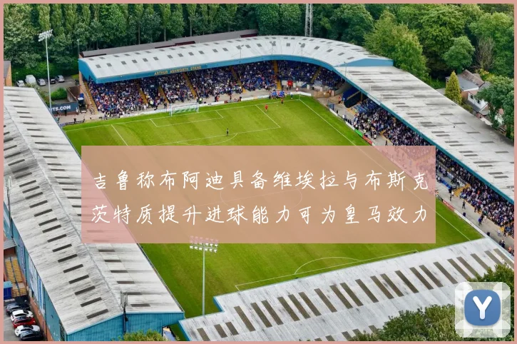 吉鲁称布阿迪具备维埃拉与布斯克茨特质提升进球能力可为皇马效力