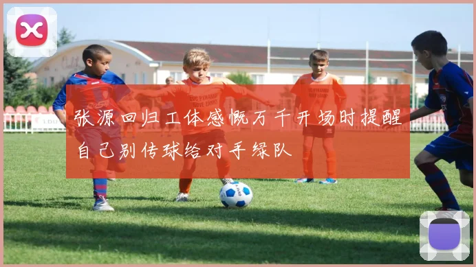 张源回归工体感慨万千开场时提醒自己别传球给对手绿队