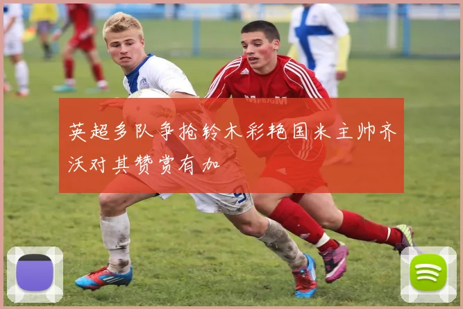 英超多队争抢铃木彩艳国米主帅齐沃对其赞赏有加