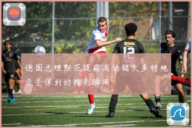 德国总理默茨提前离场错失多特绝杀圣保利的精彩瞬间
