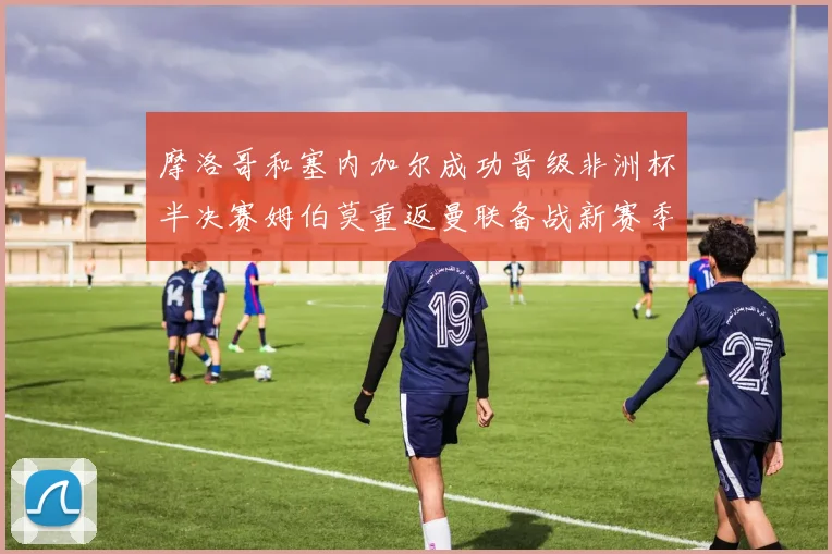 摩洛哥和塞内加尔成功晋级非洲杯半决赛姆伯莫重返曼联备战新赛季