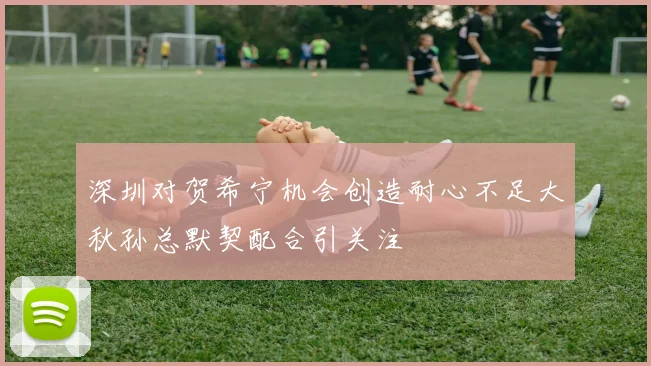 深圳对贺希宁机会创造耐心不足大秋孙总默契配合引关注