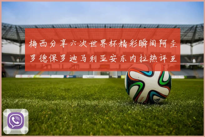 梅西分享六次世界杯精彩瞬间阿圭罗德保罗迪马利亚安东内拉热评互动