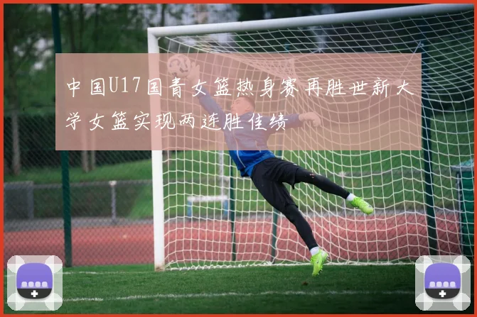 中国U17国青女篮热身赛再胜世新大学女篮实现两连胜佳绩
